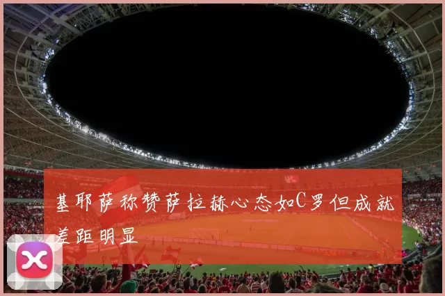 基耶萨称赞萨拉赫心态如C罗但成就差距明显