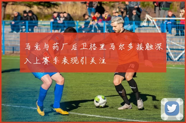 马竞与药厂后卫格里马尔多接触深入上赛季表现引关注