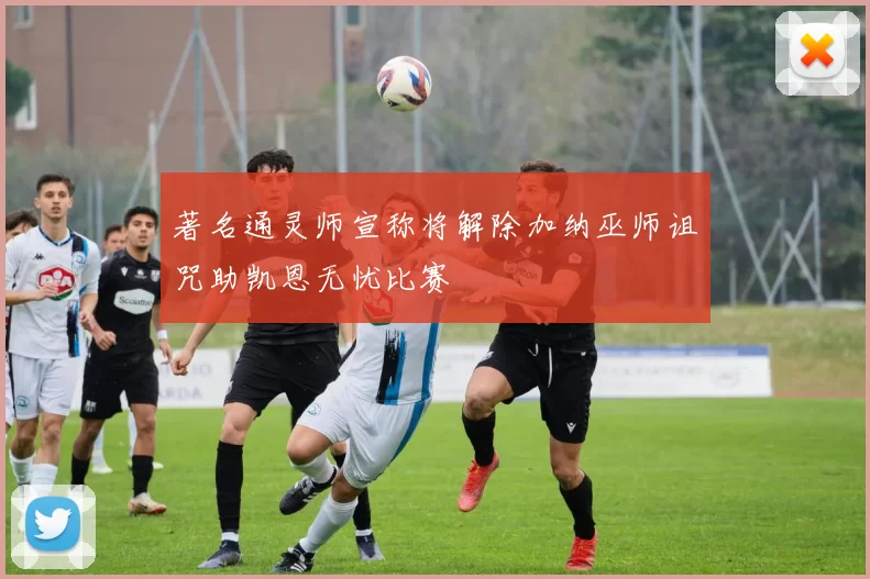 著名通灵师宣称将解除加纳巫师诅咒助凯恩无忧比赛