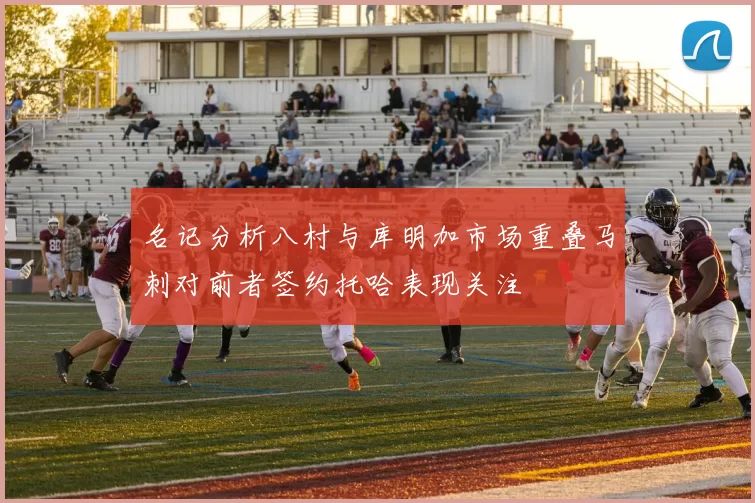 名记分析八村与库明加市场重叠马刺对前者签约托哈表现关注