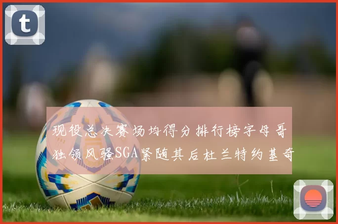 现役总决赛场均得分排行榜字母哥独领风骚SGA紧随其后杜兰特约基奇东契奇争夺第三