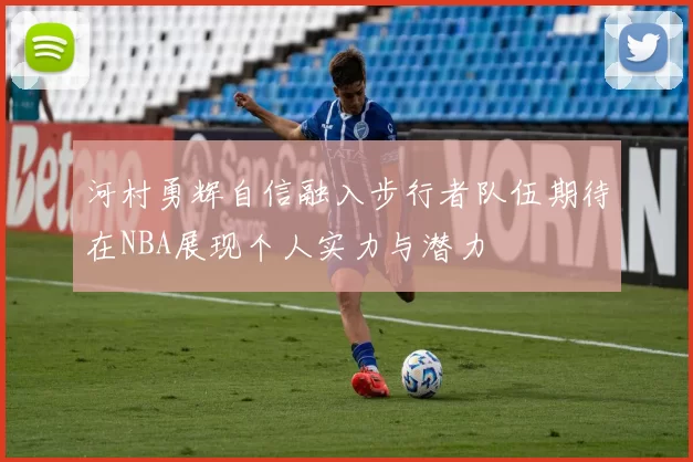 河村勇辉自信融入步行者队伍期待在NBA展现个人实力与潜力
