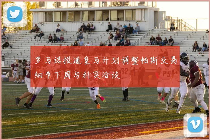 罗马诺报道皇马计划调整帕斯交易细节下周与科莫洽谈