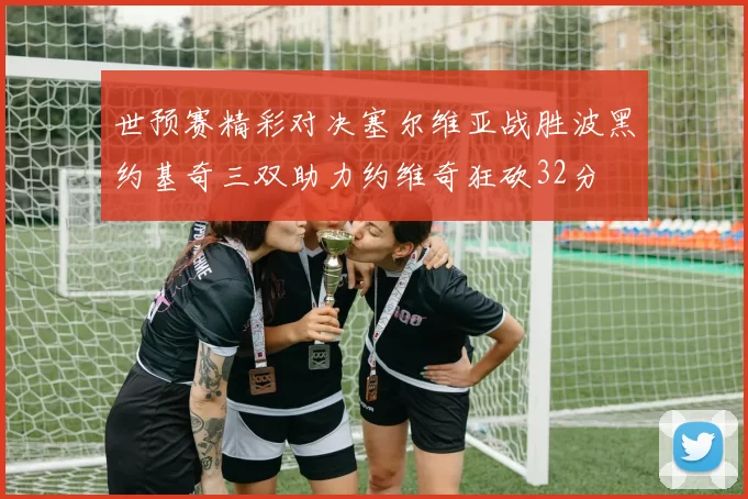世预赛精彩对决塞尔维亚战胜波黑约基奇三双助力约维奇狂砍32分